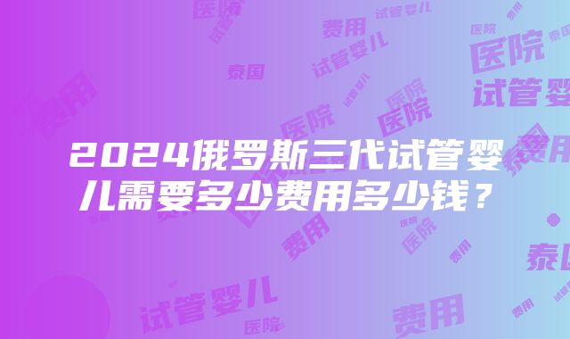 2024俄罗斯三代试管婴儿需要多少费用多少钱？