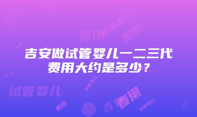 吉安做试管婴儿一二三代费用大约是多少？