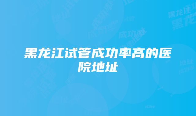 黑龙江试管成功率高的医院地址