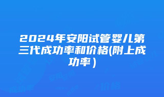 2024年安阳试管婴儿第三代成功率和价格(附上成功率）