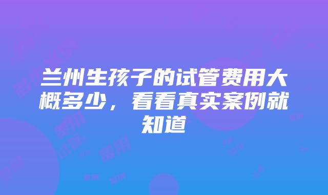 兰州生孩子的试管费用大概多少，看看真实案例就知道