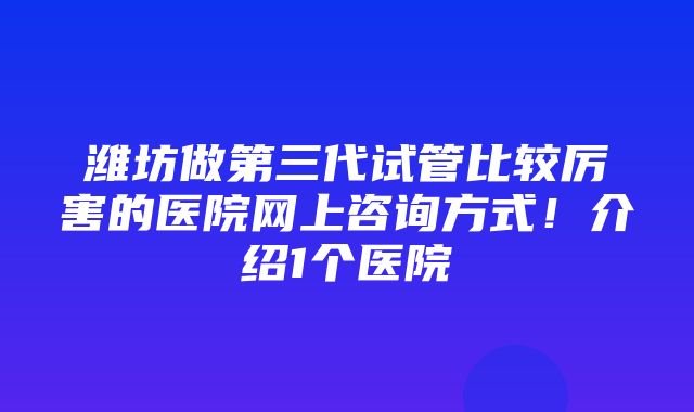 潍坊做第三代试管比较厉害的医院网上咨询方式！介绍1个医院