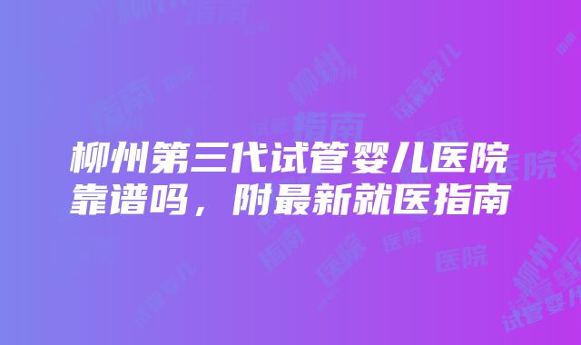 柳州第三代试管婴儿医院靠谱吗，附最新就医指南