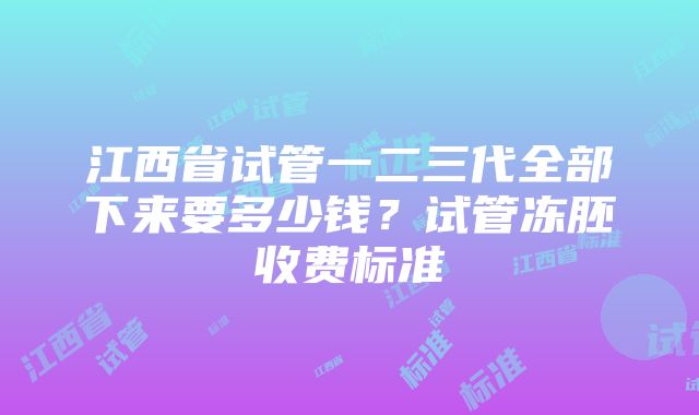 江西省试管一二三代全部下来要多少钱？试管冻胚收费标准