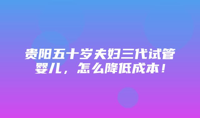 贵阳五十岁夫妇三代试管婴儿，怎么降低成本！