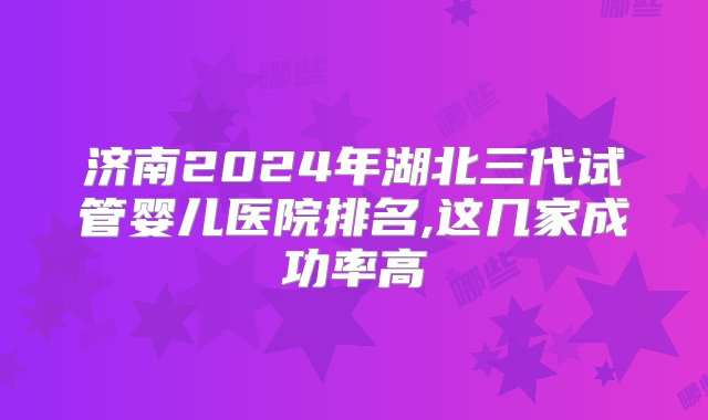 济南2024年湖北三代试管婴儿医院排名,这几家成功率高