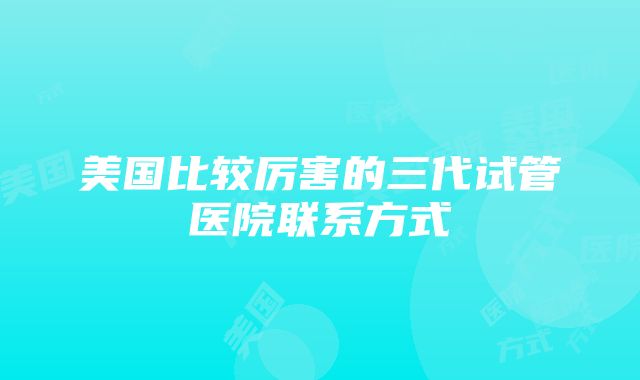 美国比较厉害的三代试管医院联系方式