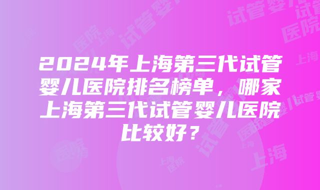 2024年上海第三代试管婴儿医院排名榜单，哪家上海第三代试管婴儿医院比较好？