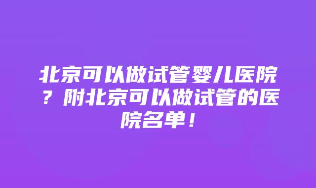 北京可以做试管婴儿医院？附北京可以做试管的医院名单！