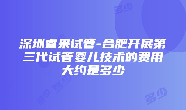 深圳睿果试管-合肥开展第三代试管婴儿技术的费用大约是多少