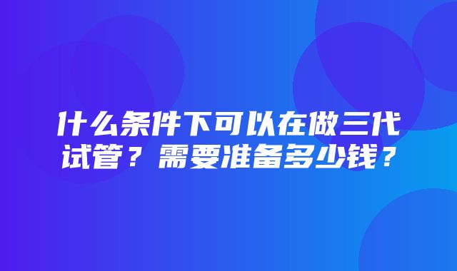 什么条件下可以在做三代试管？需要准备多少钱？