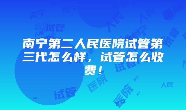 南宁第二人民医院试管第三代怎么样，试管怎么收费！