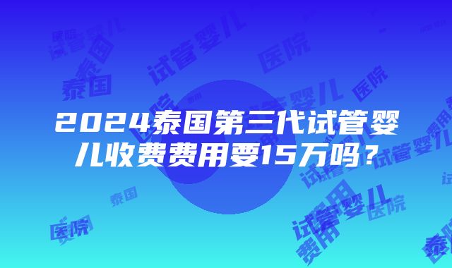 2024泰国第三代试管婴儿收费费用要15万吗？