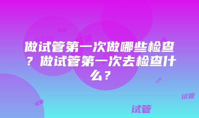 做试管第一次做哪些检查？做试管第一次去检查什么？