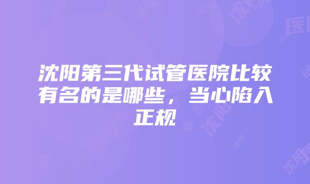 沈阳第三代试管医院比较有名的是哪些，当心陷入正规