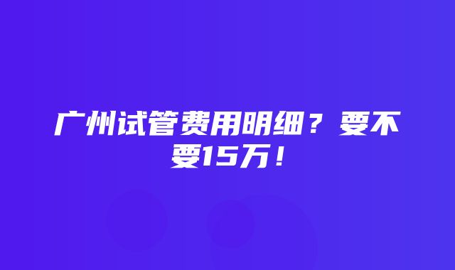 广州试管费用明细？要不要15万！