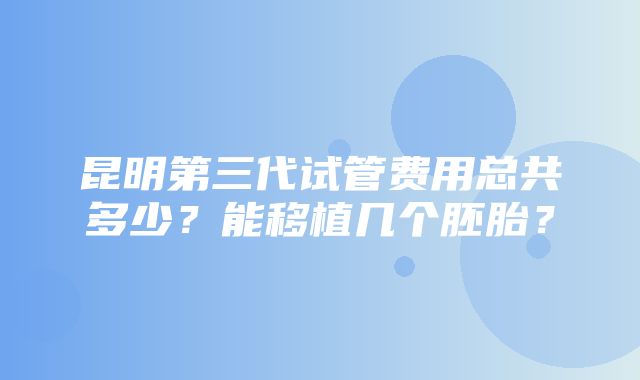 昆明第三代试管费用总共多少？能移植几个胚胎？