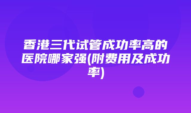 香港三代试管成功率高的医院哪家强(附费用及成功率)