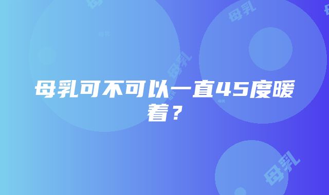 母乳可不可以一直45度暖着？