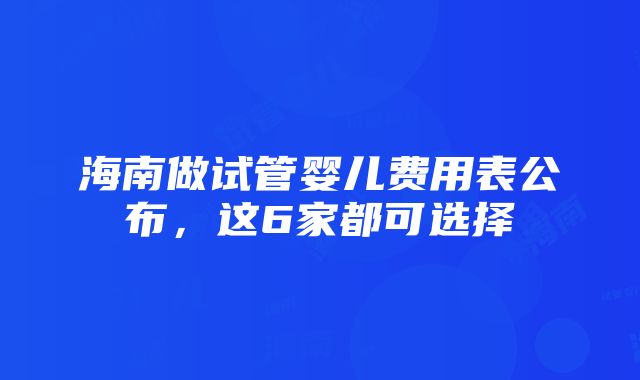 海南做试管婴儿费用表公布，这6家都可选择