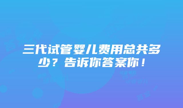 三代试管婴儿费用总共多少？告诉你答案你！