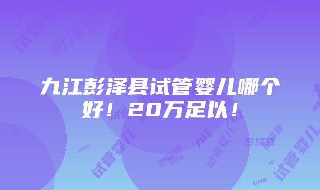 九江彭泽县试管婴儿哪个好！20万足以！