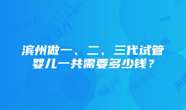 滨州做一、二、三代试管婴儿一共需要多少钱？