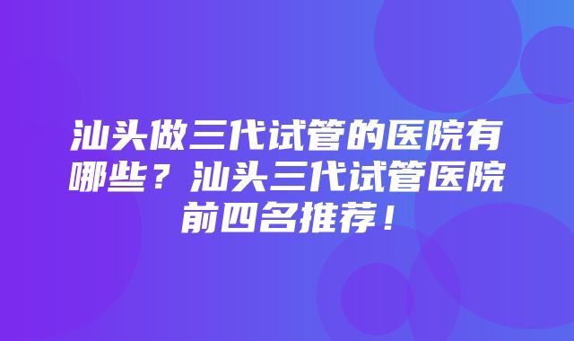 汕头做三代试管的医院有哪些？汕头三代试管医院前四名推荐！