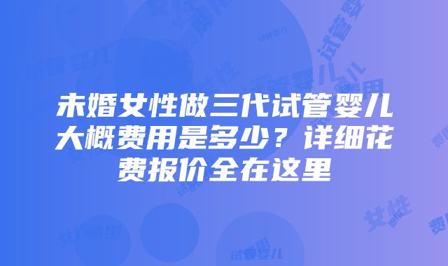 未婚女性做三代试管婴儿大概费用是多少？详细花费报价全在这里