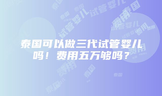 泰国可以做三代试管婴儿吗！费用五万够吗？