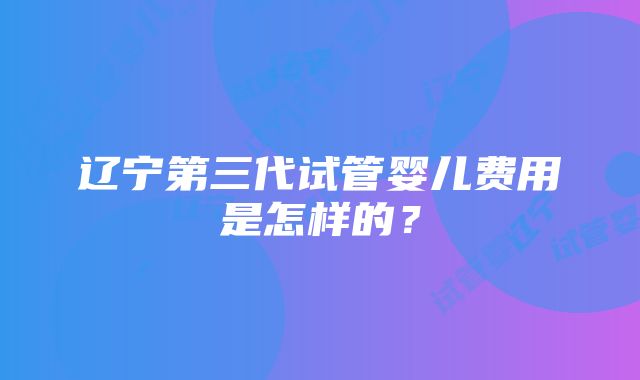 辽宁第三代试管婴儿费用是怎样的？