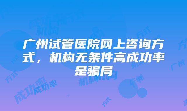 广州试管医院网上咨询方式，机构无条件高成功率是骗局