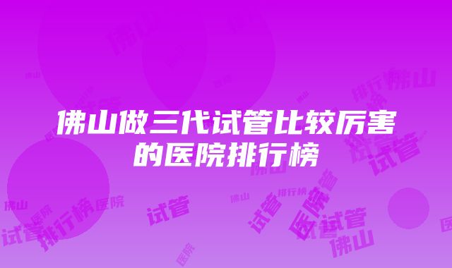 佛山做三代试管比较厉害的医院排行榜