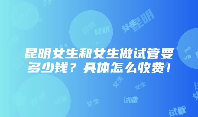 昆明女生和女生做试管要多少钱？具体怎么收费！