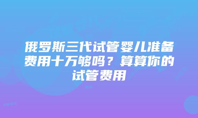 俄罗斯三代试管婴儿准备费用十万够吗？算算你的试管费用