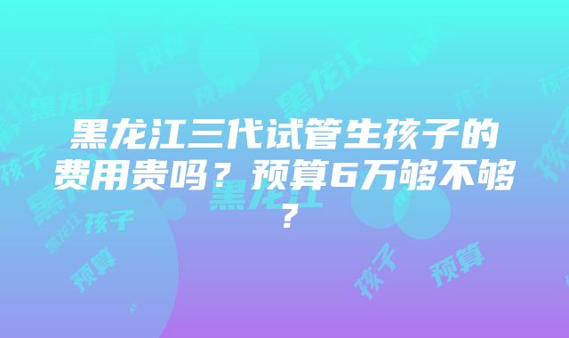 黑龙江三代试管生孩子的费用贵吗？预算6万够不够？