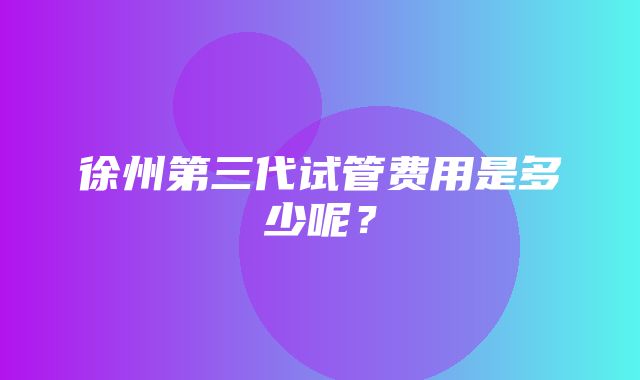 徐州第三代试管费用是多少呢？