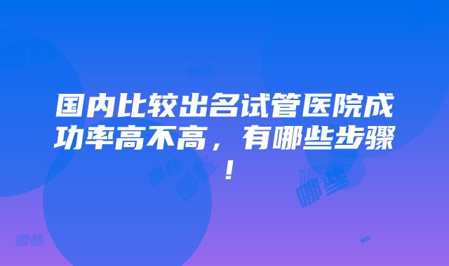 国内比较出名试管医院成功率高不高，有哪些步骤！