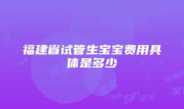 福建省试管生宝宝费用具体是多少