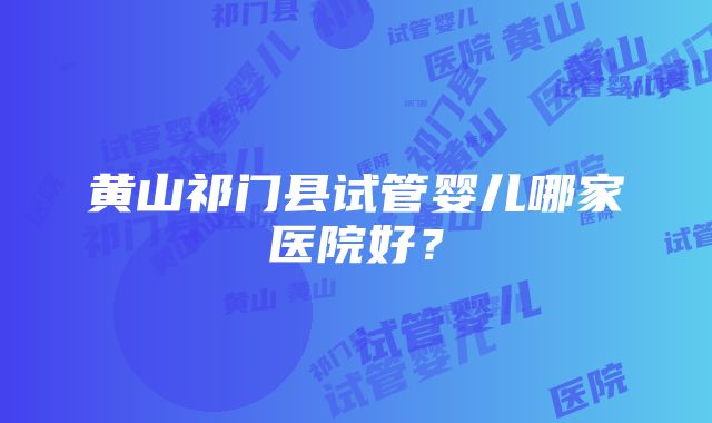 黄山祁门县试管婴儿哪家医院好？