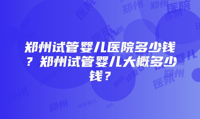 郑州试管婴儿医院多少钱？郑州试管婴儿大概多少钱？