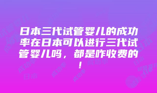 日本三代试管婴儿的成功率在日本可以进行三代试管婴儿吗，都是咋收费的！