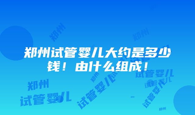 郑州试管婴儿大约是多少钱！由什么组成！