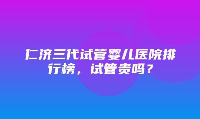 仁济三代试管婴儿医院排行榜，试管贵吗？