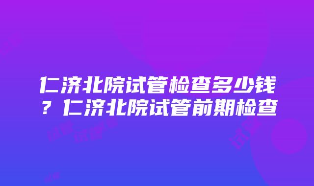 仁济北院试管检查多少钱？仁济北院试管前期检查