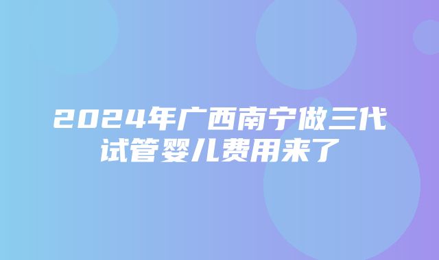 2024年广西南宁做三代试管婴儿费用来了