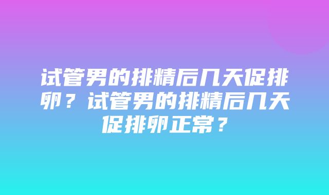 试管男的排精后几天促排卵？试管男的排精后几天促排卵正常？