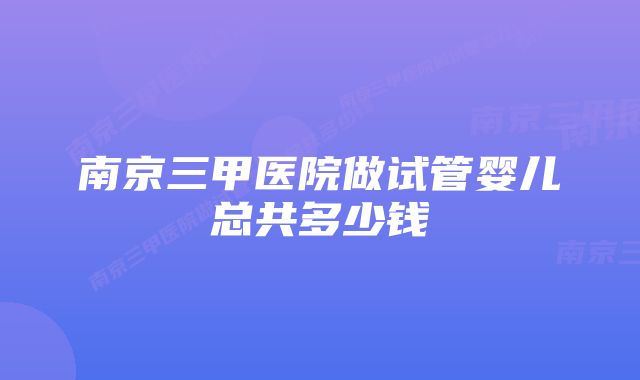 南京三甲医院做试管婴儿总共多少钱