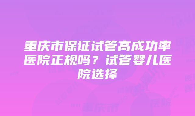 重庆市保证试管高成功率医院正规吗？试管婴儿医院选择