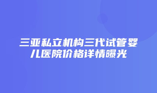 三亚私立机构三代试管婴儿医院价格详情曝光